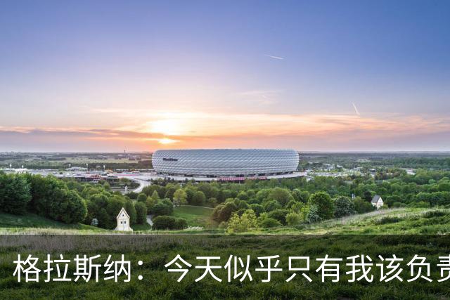 格拉斯纳：今天似乎只有我该负责，球员们已做到了该做的一切